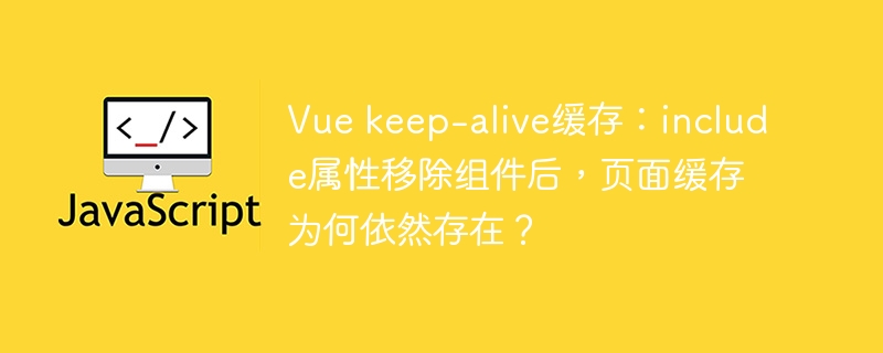 vue keep-alive缓存：include属性移除组件后，页面缓存为何依然存在？