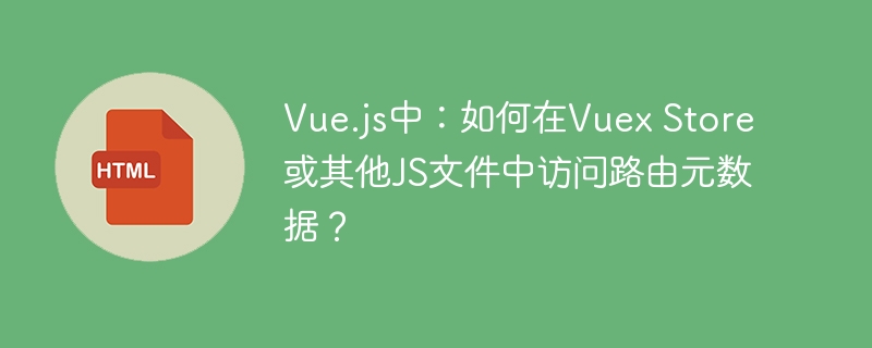 Vue.js中：如何在Vuex Store或其他JS文件中访问路由元数据？