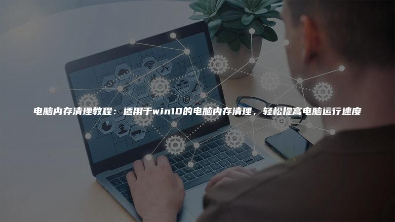 电脑内存清理教程：适用于win10的电脑内存清理，轻松提高电脑运行速度