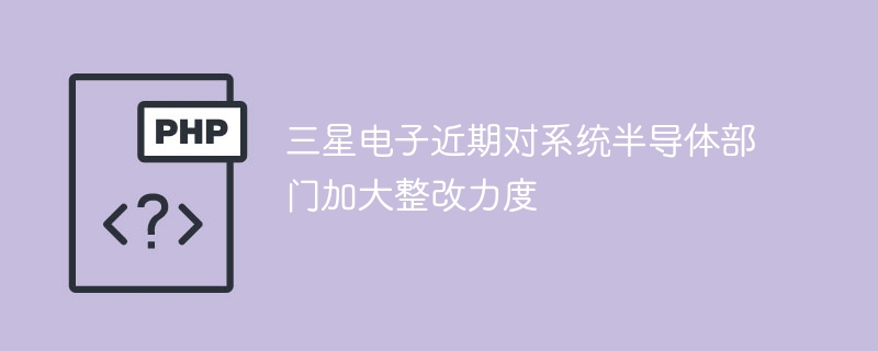 三星电子近期对系统半导体部门加大整改力度