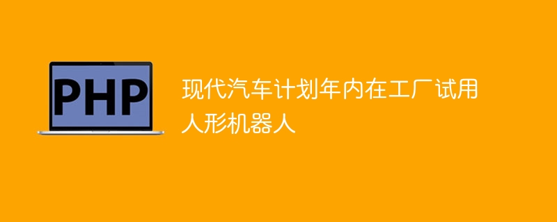 现代汽车计划年内在工厂试用人形机器人