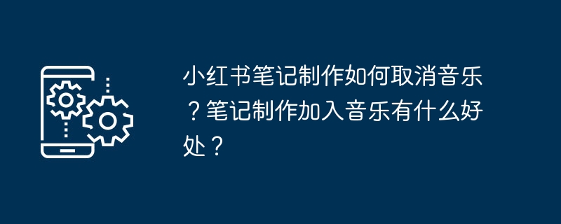 小红书笔记制作如何取消音乐？笔记制作加入音乐有什么好处？