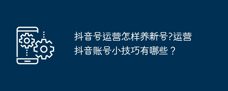抖音号运营怎样养新号?运营抖音账号小技巧有哪些？