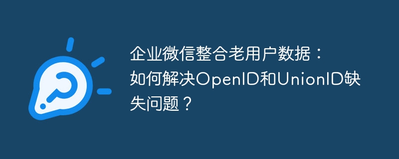 企业微信整合老用户数据：如何解决openid和unionid缺失问题？