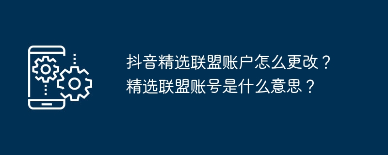 抖音精选联盟账户怎么更改？精选联盟账号是什么意思？