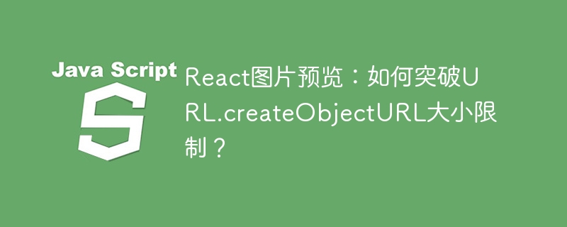React图片预览：如何突破URL.createObjectURL大小限制？