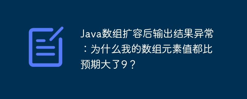 java数组扩容后输出结果异常：为什么我的数组元素值都比预期大了9？