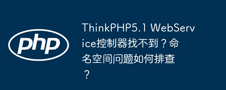 thinkphp5.1 webservice控制器找不到？命名空间问题如何排查？