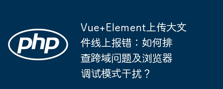 vue+element上传大文件线上报错：如何排查跨域问题及浏览器调试模式干扰？
