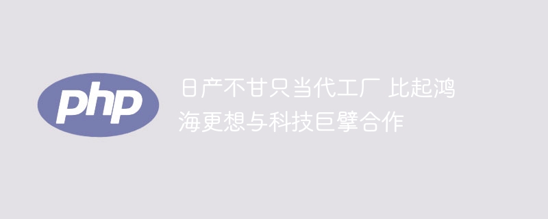 日产不甘只当代工厂 比起鸿海更想与科技巨擘合作