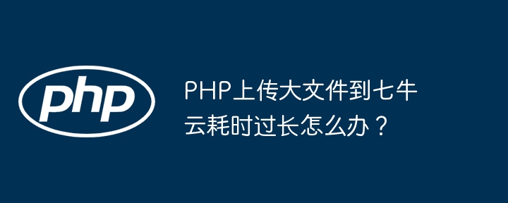 php上传大文件到七牛云耗时过长怎么办？